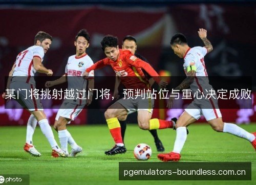 某门将挑射越过门将，预判站位与重心决定成败
