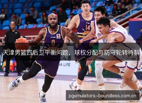 天津男篮四后卫平衡问题,球权分配与防守轮转待解 天津男篮四后卫平衡问题,球权分配与防守轮转待解